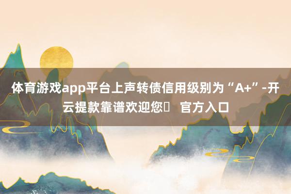 体育游戏app平台上声转债信用级别为“A+”-开云提款靠谱欢迎您✅ 官方入口