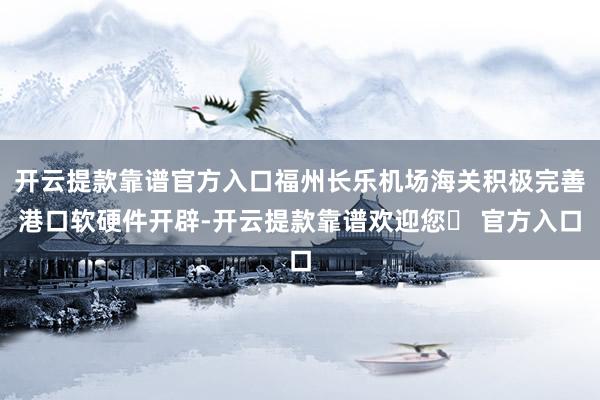 开云提款靠谱官方入口福州长乐机场海关积极完善港口软硬件开辟-开云提款靠谱欢迎您✅ 官方入口