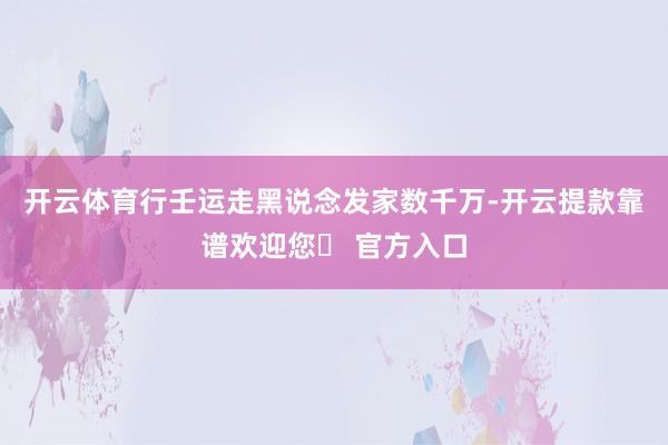 开云体育行壬运走黑说念发家数千万-开云提款靠谱欢迎您✅ 官方入口