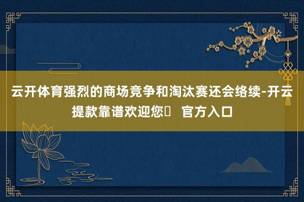 云开体育强烈的商场竞争和淘汰赛还会络续-开云提款靠谱欢迎您✅ 官方入口