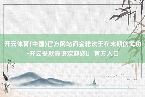 开云体育(中国)官方网站而金轮法王在末期的武功-开云提款靠谱欢迎您✅ 官方入口