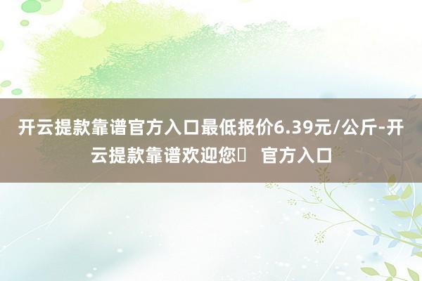 开云提款靠谱官方入口最低报价6.39元/公斤-开云提款靠谱欢迎您✅ 官方入口