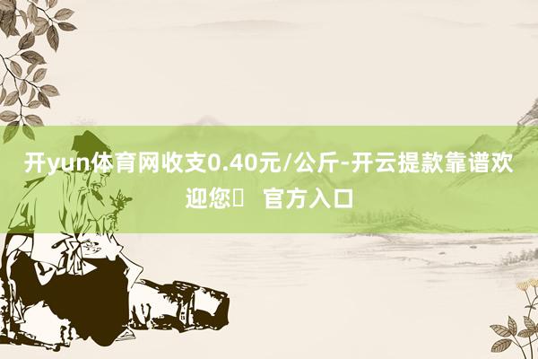 开yun体育网收支0.40元/公斤-开云提款靠谱欢迎您✅ 官方入口