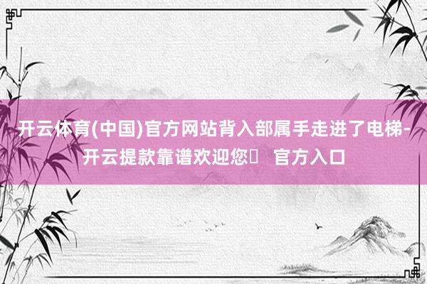 开云体育(中国)官方网站背入部属手走进了电梯-开云提款靠谱欢迎您✅ 官方入口