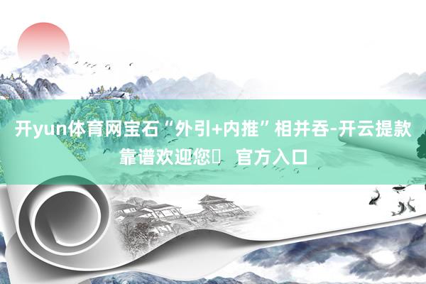 开yun体育网宝石“外引+内推”相并吞-开云提款靠谱欢迎您✅ 官方入口