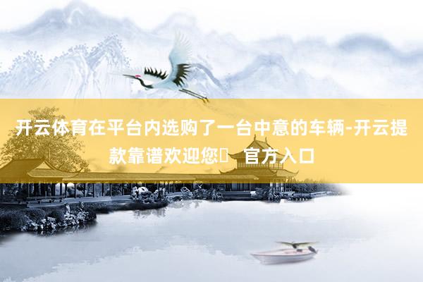 开云体育在平台内选购了一台中意的车辆-开云提款靠谱欢迎您✅ 官方入口