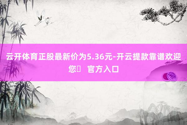 云开体育正股最新价为5.36元-开云提款靠谱欢迎您✅ 官方入口