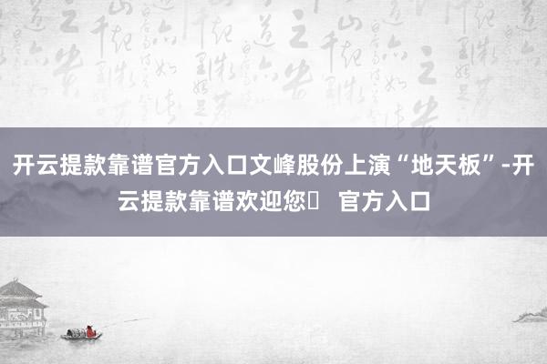 开云提款靠谱官方入口文峰股份上演“地天板”-开云提款靠谱欢迎您✅ 官方入口