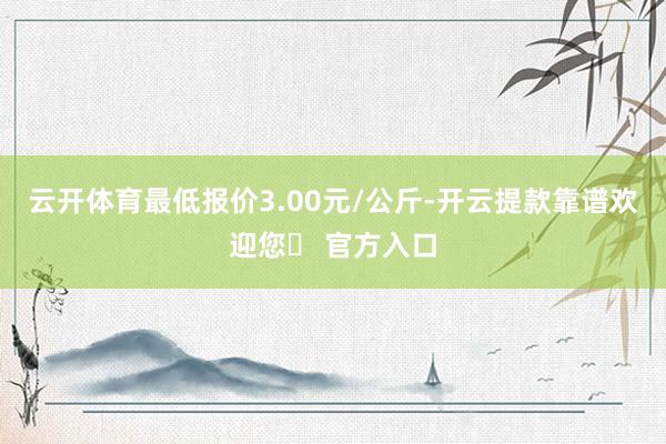 云开体育最低报价3.00元/公斤-开云提款靠谱欢迎您✅ 官方入口