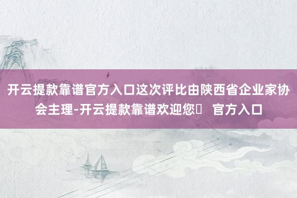 开云提款靠谱官方入口这次评比由陕西省企业家协会主理-开云提款靠谱欢迎您✅ 官方入口