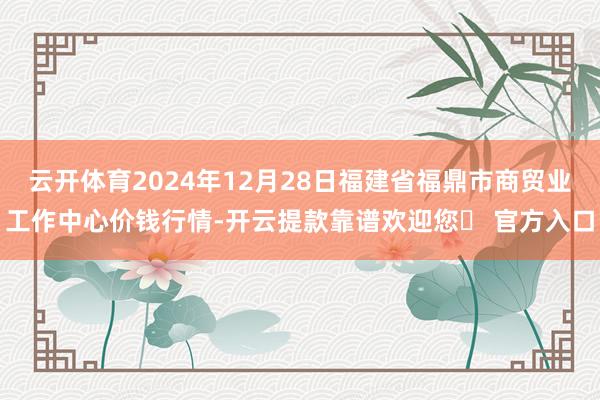 云开体育2024年12月28日福建省福鼎市商贸业工作中心价钱行情-开云提款靠谱欢迎您✅ 官方入口