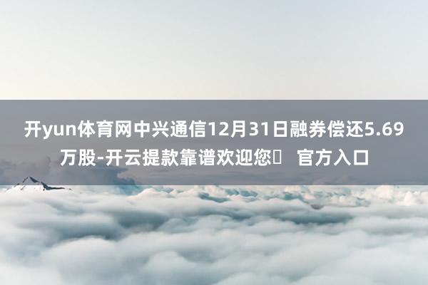 开yun体育网中兴通信12月31日融券偿还5.69万股-开云提款靠谱欢迎您✅ 官方入口