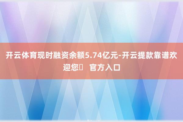 开云体育现时融资余额5.74亿元-开云提款靠谱欢迎您✅ 官方入口