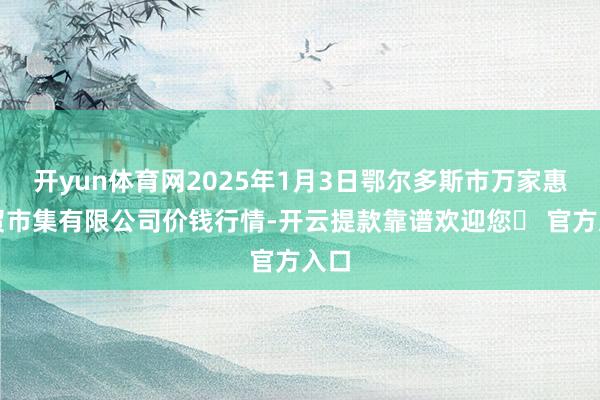 开yun体育网2025年1月3日鄂尔多斯市万家惠农贸市集有限公司价钱行情-开云提款靠谱欢迎您✅ 官方入口