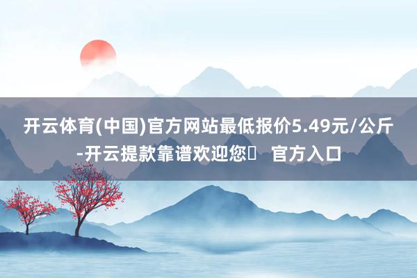 开云体育(中国)官方网站最低报价5.49元/公斤-开云提款靠谱欢迎您✅ 官方入口