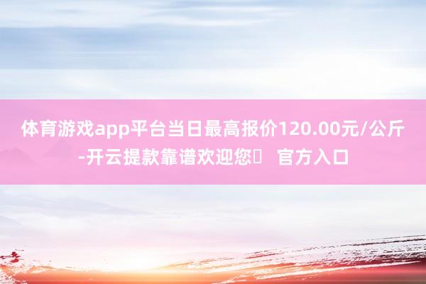 体育游戏app平台当日最高报价120.00元/公斤-开云提款靠谱欢迎您✅ 官方入口