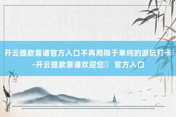 开云提款靠谱官方入口不再局限于单纯的游玩打卡-开云提款靠谱欢迎您✅ 官方入口