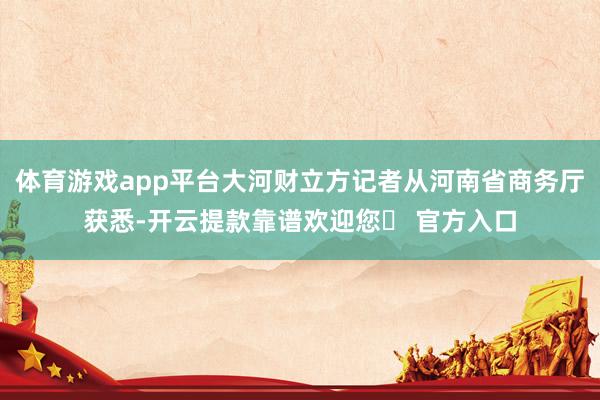 体育游戏app平台大河财立方记者从河南省商务厅获悉-开云提款靠谱欢迎您✅ 官方入口