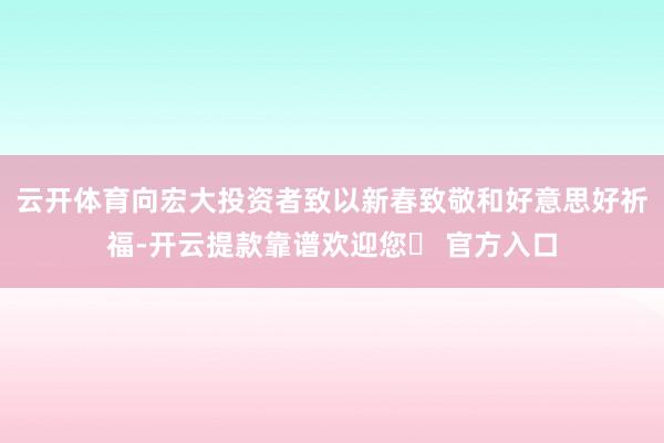 云开体育向宏大投资者致以新春致敬和好意思好祈福-开云提款靠谱欢迎您✅ 官方入口