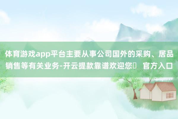 体育游戏app平台主要从事公司国外的采购、居品销售等有关业务-开云提款靠谱欢迎您✅ 官方入口